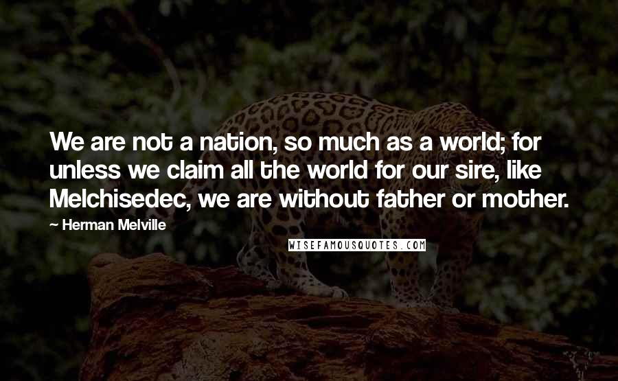 Herman Melville Quotes: We are not a nation, so much as a world; for unless we claim all the world for our sire, like Melchisedec, we are without father or mother.