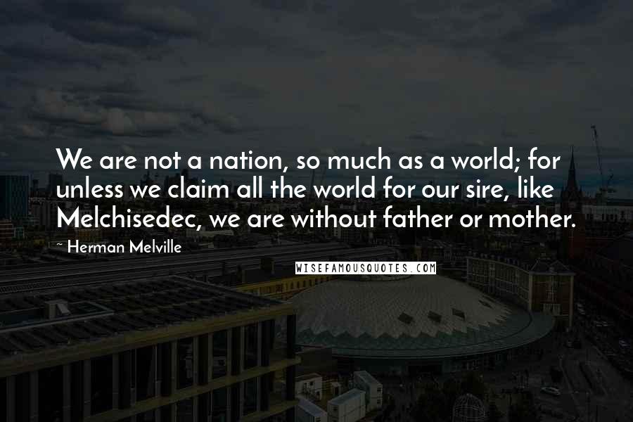 Herman Melville Quotes: We are not a nation, so much as a world; for unless we claim all the world for our sire, like Melchisedec, we are without father or mother.