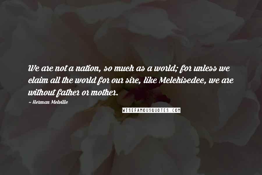 Herman Melville Quotes: We are not a nation, so much as a world; for unless we claim all the world for our sire, like Melchisedec, we are without father or mother.