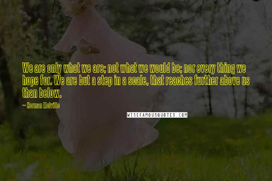 Herman Melville Quotes: We are only what we are; not what we would be; nor every thing we hope for. We are but a step in a scale, that reaches further above us than below.
