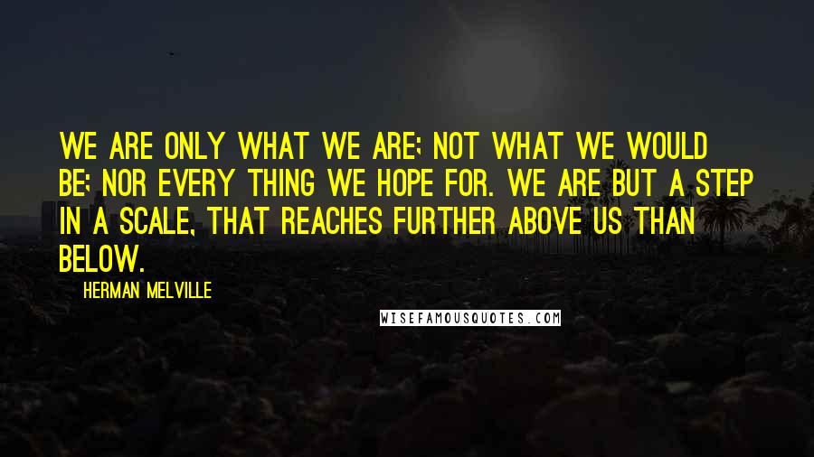 Herman Melville Quotes: We are only what we are; not what we would be; nor every thing we hope for. We are but a step in a scale, that reaches further above us than below.