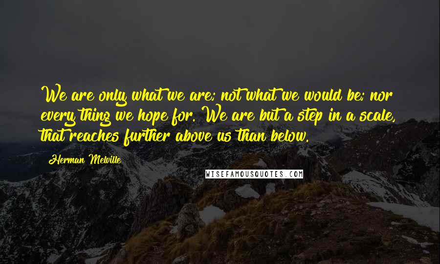 Herman Melville Quotes: We are only what we are; not what we would be; nor every thing we hope for. We are but a step in a scale, that reaches further above us than below.