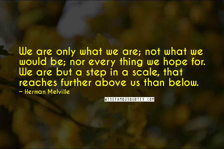 Herman Melville Quotes: We are only what we are; not what we would be; nor every thing we hope for. We are but a step in a scale, that reaches further above us than below.