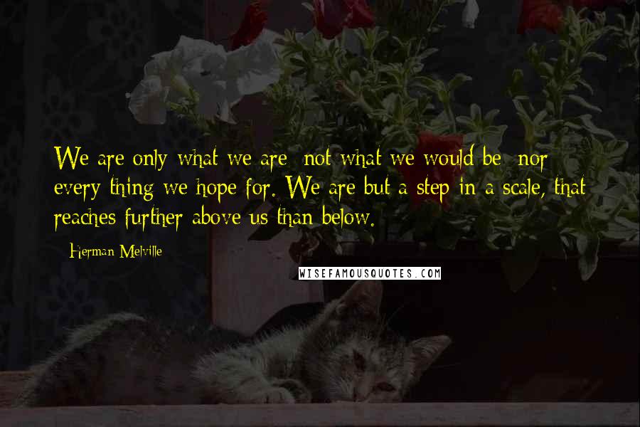 Herman Melville Quotes: We are only what we are; not what we would be; nor every thing we hope for. We are but a step in a scale, that reaches further above us than below.