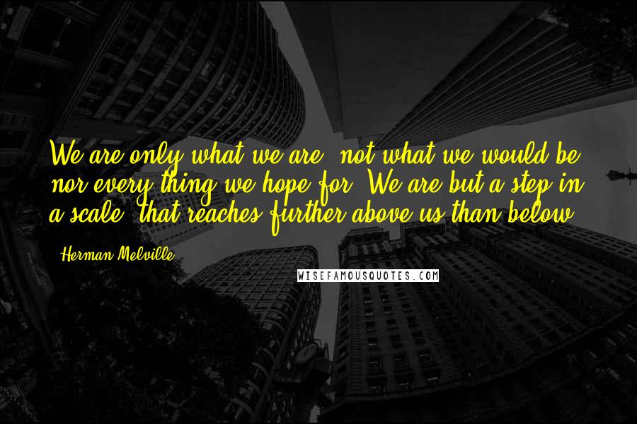 Herman Melville Quotes: We are only what we are; not what we would be; nor every thing we hope for. We are but a step in a scale, that reaches further above us than below.