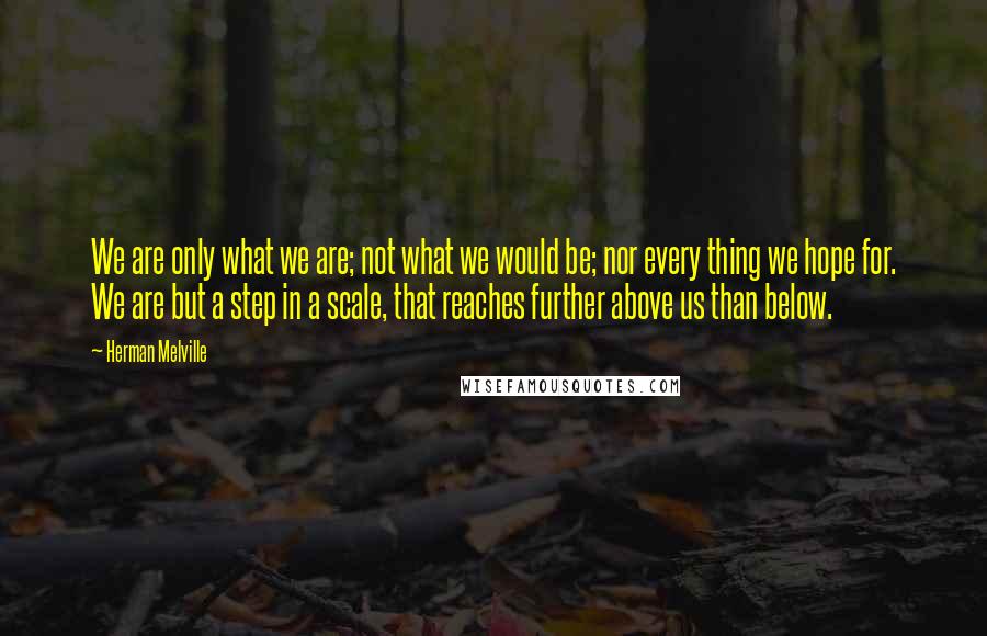 Herman Melville Quotes: We are only what we are; not what we would be; nor every thing we hope for. We are but a step in a scale, that reaches further above us than below.