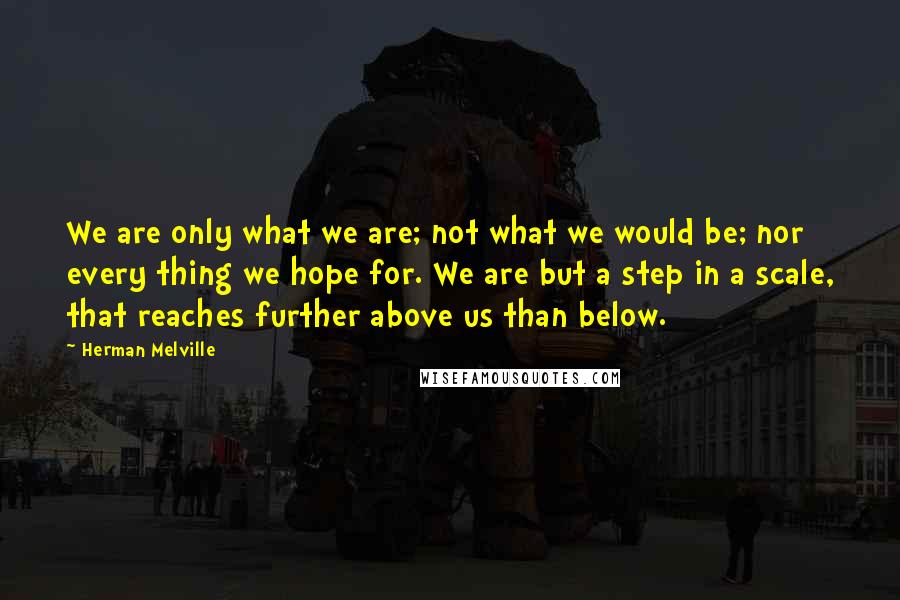 Herman Melville Quotes: We are only what we are; not what we would be; nor every thing we hope for. We are but a step in a scale, that reaches further above us than below.