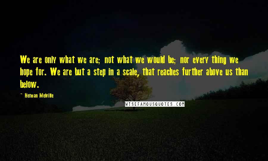 Herman Melville Quotes: We are only what we are; not what we would be; nor every thing we hope for. We are but a step in a scale, that reaches further above us than below.