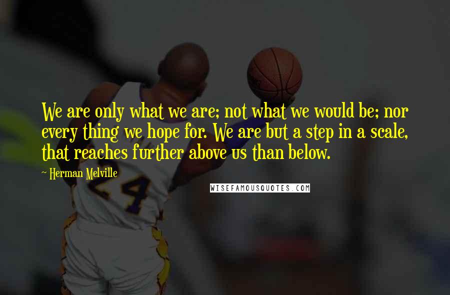 Herman Melville Quotes: We are only what we are; not what we would be; nor every thing we hope for. We are but a step in a scale, that reaches further above us than below.
