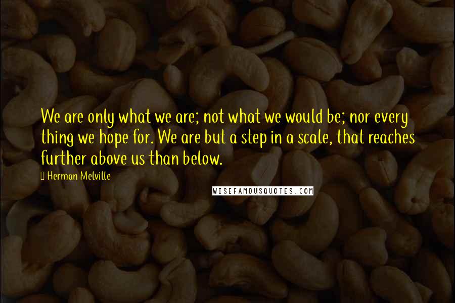 Herman Melville Quotes: We are only what we are; not what we would be; nor every thing we hope for. We are but a step in a scale, that reaches further above us than below.