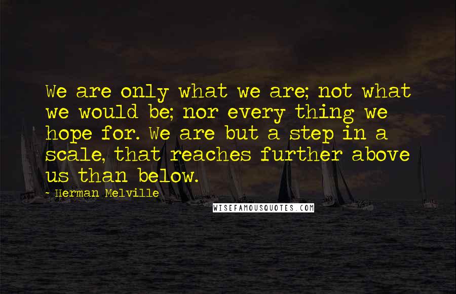 Herman Melville Quotes: We are only what we are; not what we would be; nor every thing we hope for. We are but a step in a scale, that reaches further above us than below.