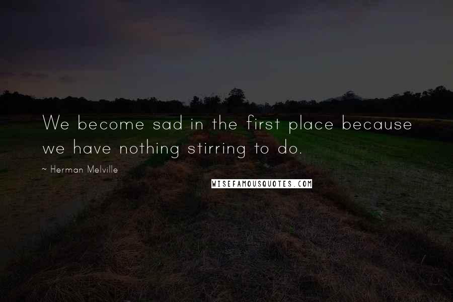 Herman Melville Quotes: We become sad in the first place because we have nothing stirring to do.