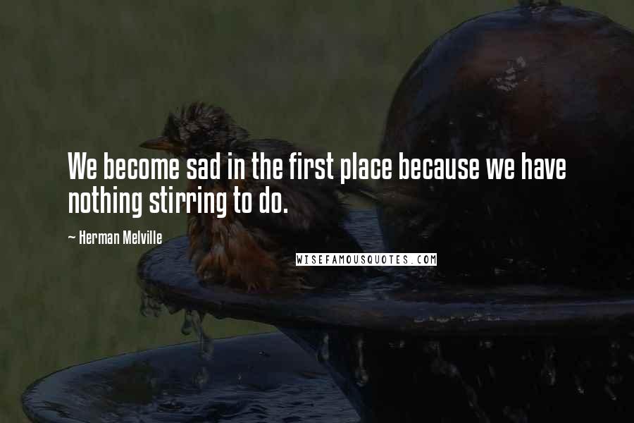 Herman Melville Quotes: We become sad in the first place because we have nothing stirring to do.