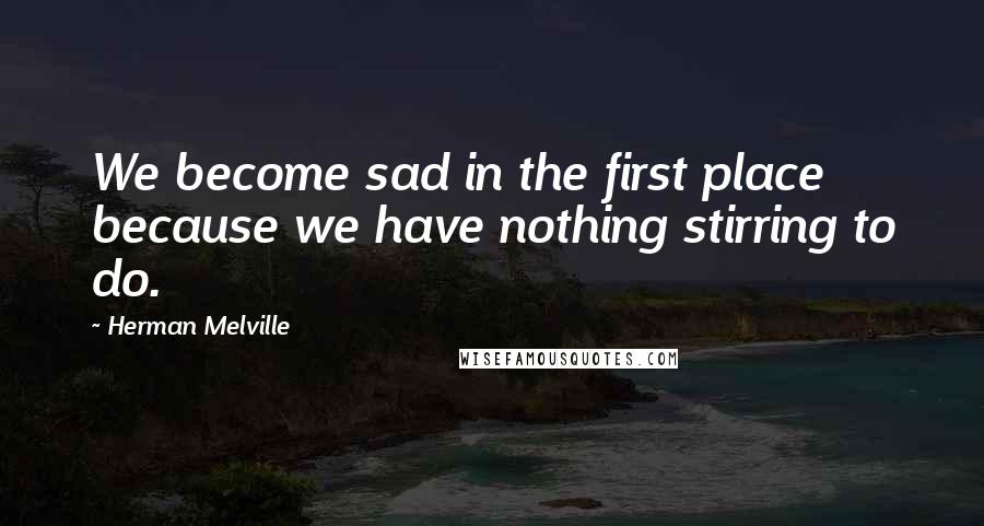 Herman Melville Quotes: We become sad in the first place because we have nothing stirring to do.