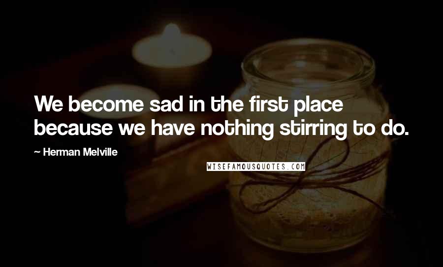 Herman Melville Quotes: We become sad in the first place because we have nothing stirring to do.