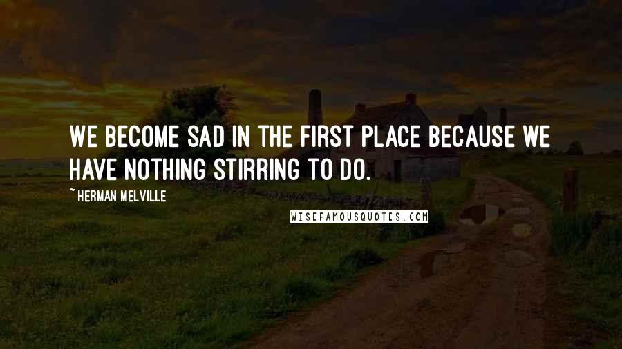 Herman Melville Quotes: We become sad in the first place because we have nothing stirring to do.