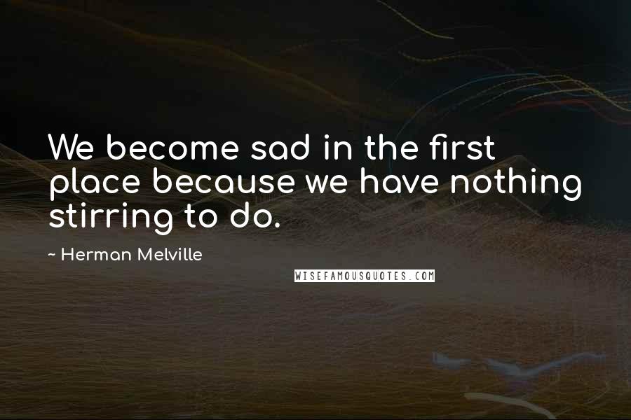 Herman Melville Quotes: We become sad in the first place because we have nothing stirring to do.