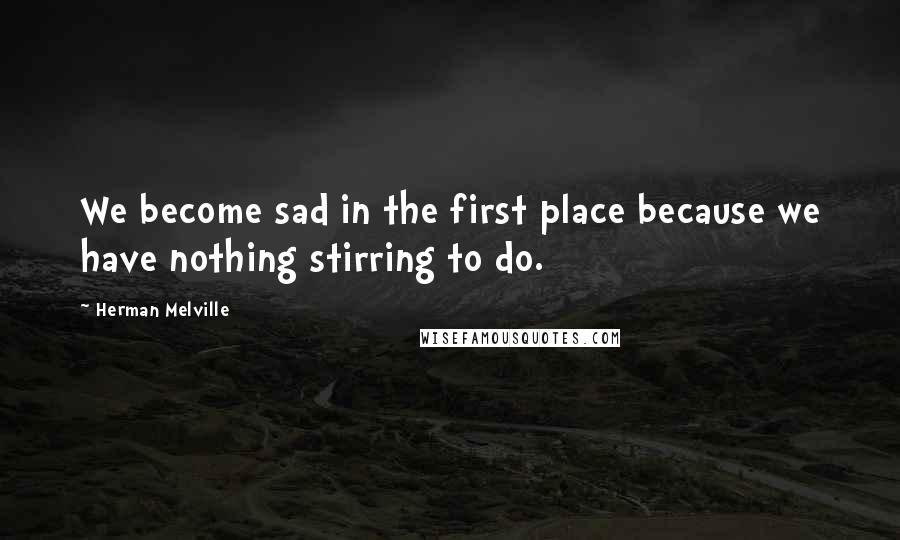 Herman Melville Quotes: We become sad in the first place because we have nothing stirring to do.