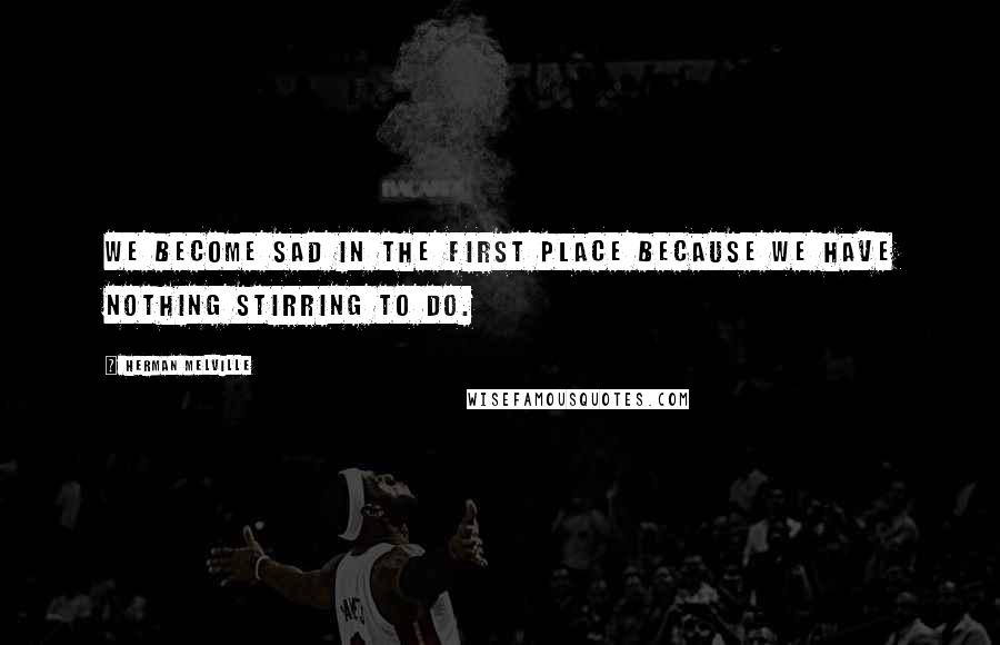 Herman Melville Quotes: We become sad in the first place because we have nothing stirring to do.