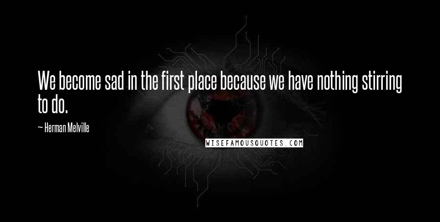 Herman Melville Quotes: We become sad in the first place because we have nothing stirring to do.