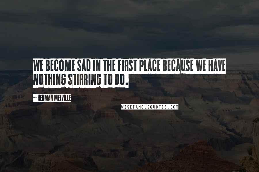 Herman Melville Quotes: We become sad in the first place because we have nothing stirring to do.