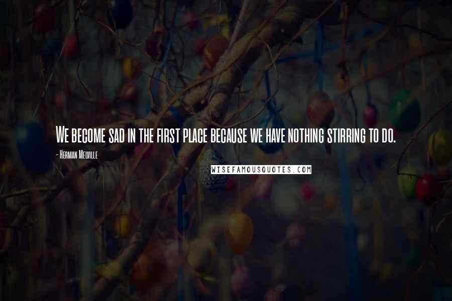 Herman Melville Quotes: We become sad in the first place because we have nothing stirring to do.