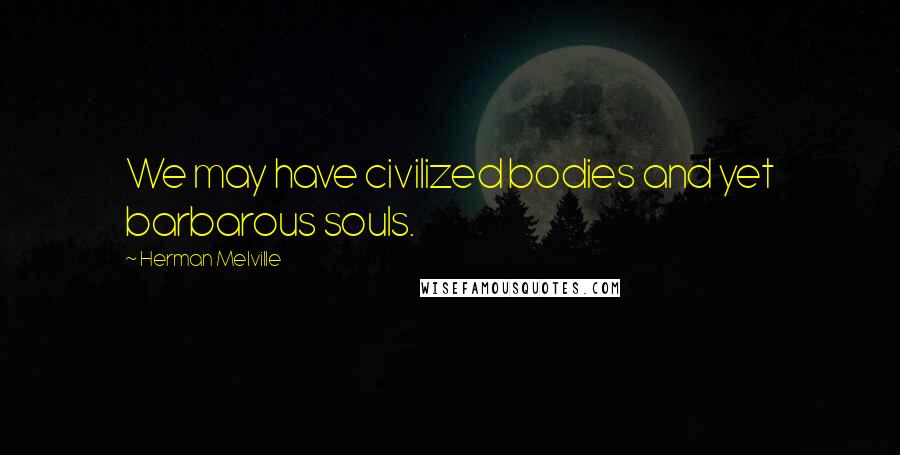 Herman Melville Quotes: We may have civilized bodies and yet barbarous souls.