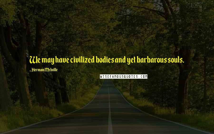 Herman Melville Quotes: We may have civilized bodies and yet barbarous souls.