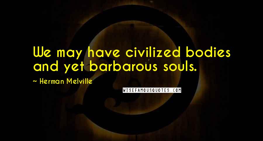 Herman Melville Quotes: We may have civilized bodies and yet barbarous souls.