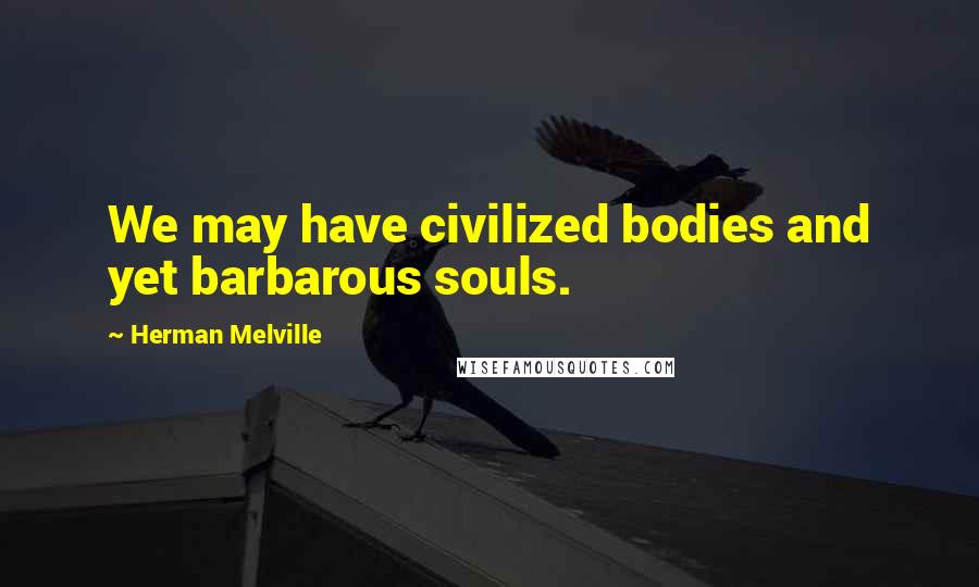 Herman Melville Quotes: We may have civilized bodies and yet barbarous souls.
