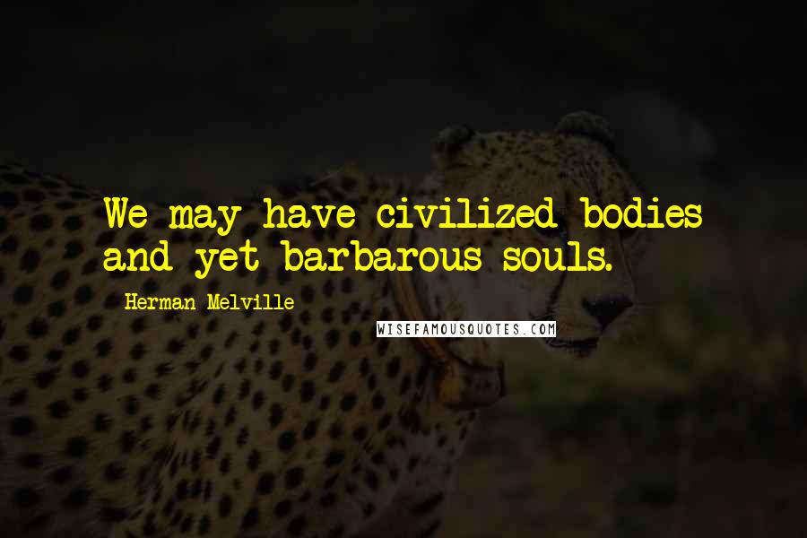 Herman Melville Quotes: We may have civilized bodies and yet barbarous souls.