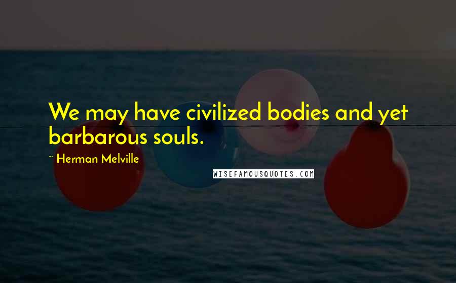 Herman Melville Quotes: We may have civilized bodies and yet barbarous souls.