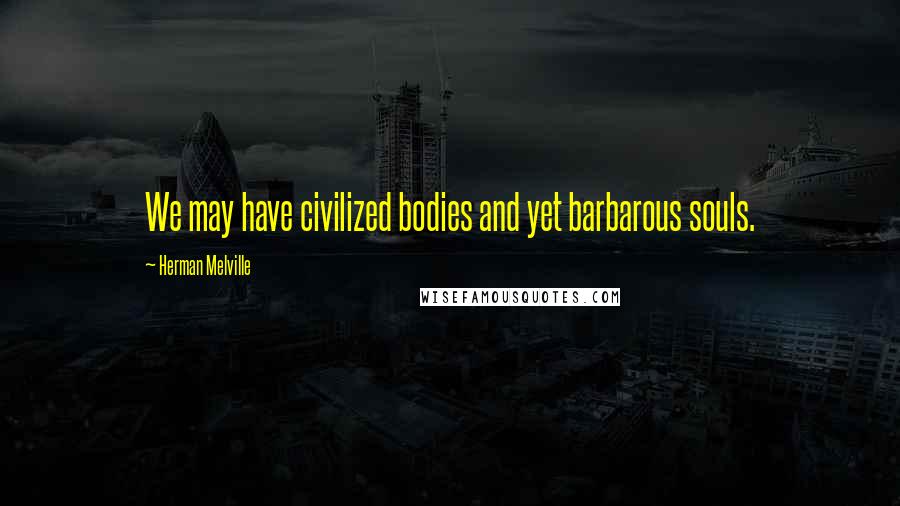 Herman Melville Quotes: We may have civilized bodies and yet barbarous souls.