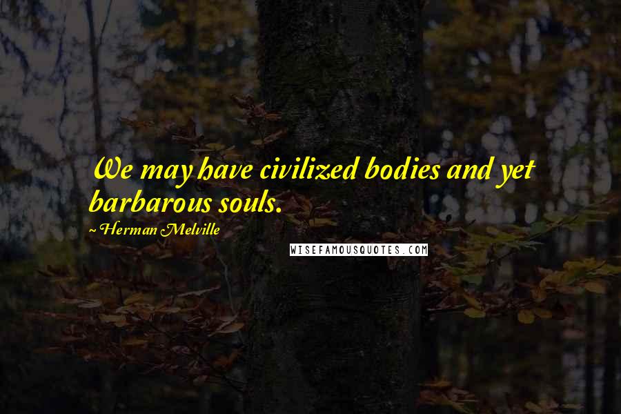 Herman Melville Quotes: We may have civilized bodies and yet barbarous souls.