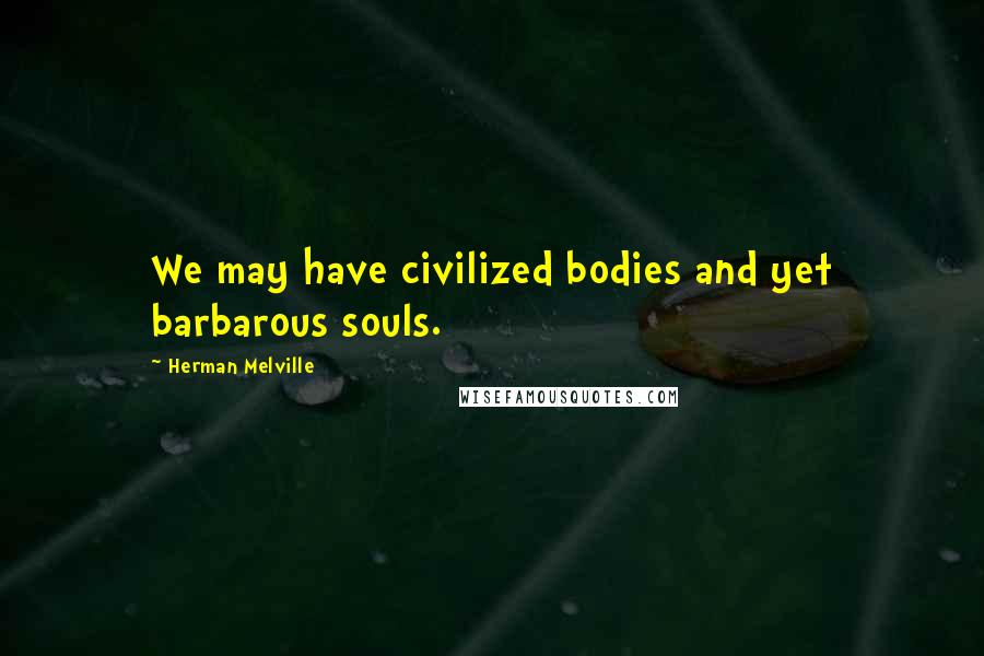 Herman Melville Quotes: We may have civilized bodies and yet barbarous souls.