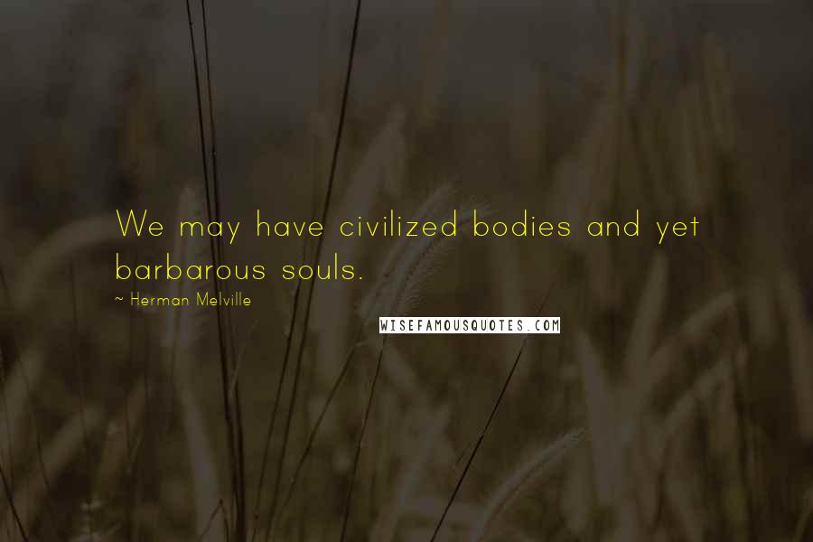 Herman Melville Quotes: We may have civilized bodies and yet barbarous souls.