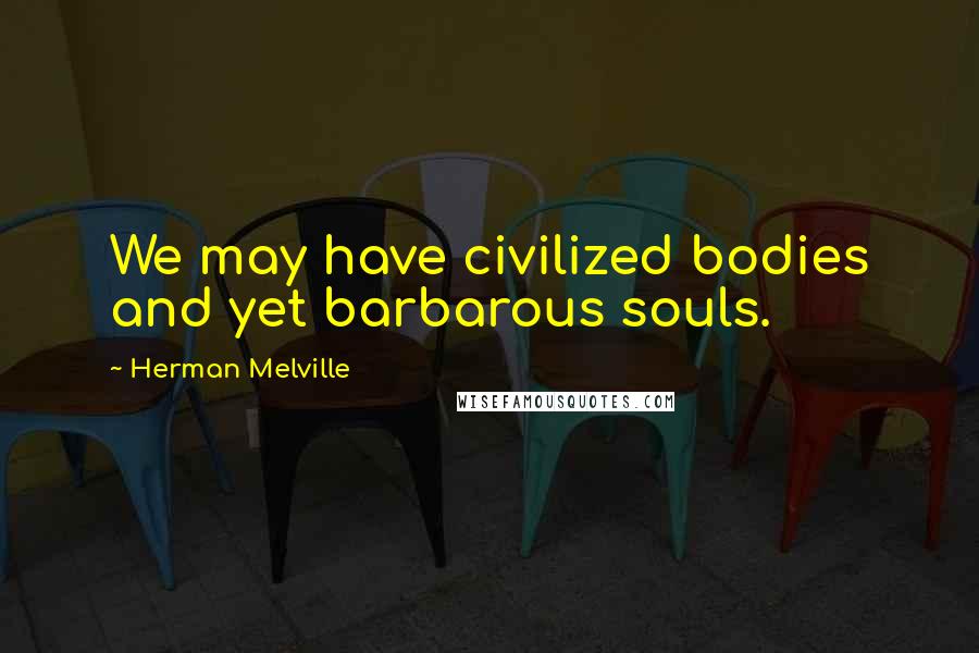 Herman Melville Quotes: We may have civilized bodies and yet barbarous souls.
