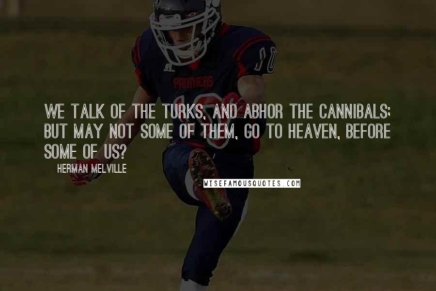 Herman Melville Quotes: We talk of the Turks, and abhor the cannibals; but may not some of them, go to heaven, before some of us?