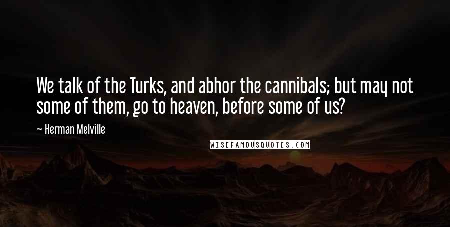 Herman Melville Quotes: We talk of the Turks, and abhor the cannibals; but may not some of them, go to heaven, before some of us?