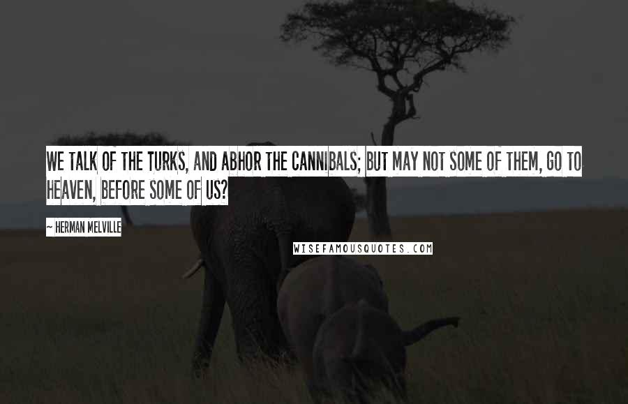 Herman Melville Quotes: We talk of the Turks, and abhor the cannibals; but may not some of them, go to heaven, before some of us?