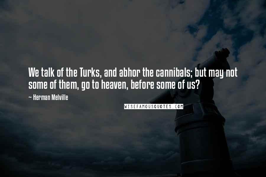 Herman Melville Quotes: We talk of the Turks, and abhor the cannibals; but may not some of them, go to heaven, before some of us?