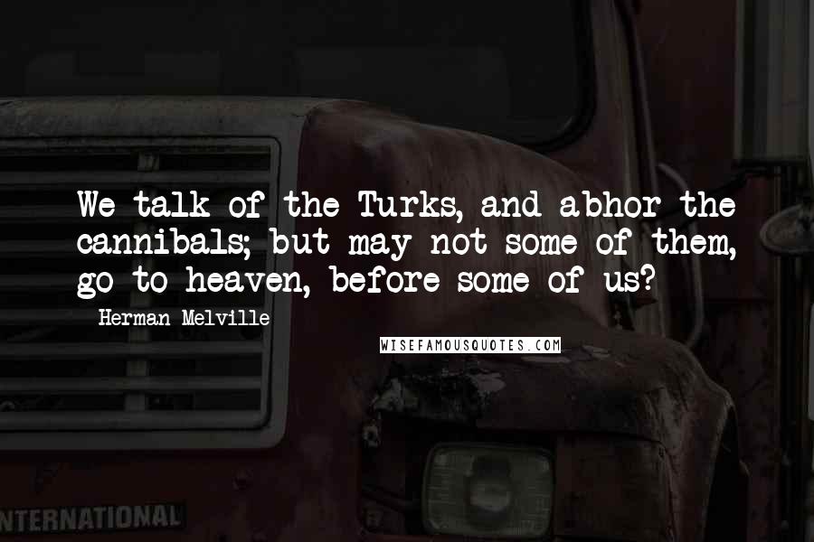 Herman Melville Quotes: We talk of the Turks, and abhor the cannibals; but may not some of them, go to heaven, before some of us?