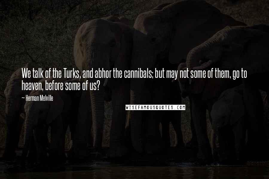 Herman Melville Quotes: We talk of the Turks, and abhor the cannibals; but may not some of them, go to heaven, before some of us?