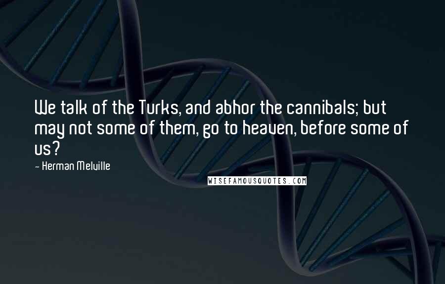 Herman Melville Quotes: We talk of the Turks, and abhor the cannibals; but may not some of them, go to heaven, before some of us?