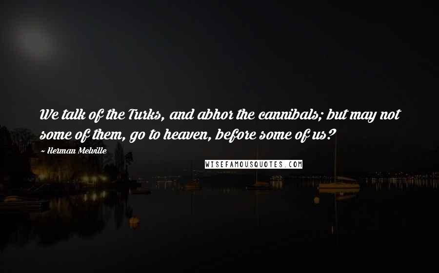 Herman Melville Quotes: We talk of the Turks, and abhor the cannibals; but may not some of them, go to heaven, before some of us?