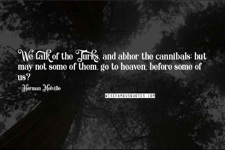 Herman Melville Quotes: We talk of the Turks, and abhor the cannibals; but may not some of them, go to heaven, before some of us?