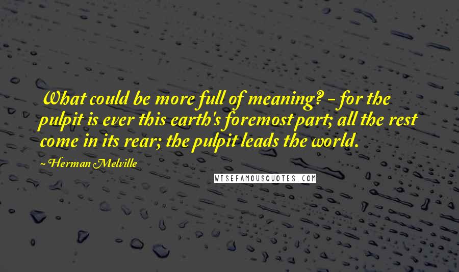 Herman Melville Quotes: What could be more full of meaning? - for the pulpit is ever this earth's foremost part; all the rest come in its rear; the pulpit leads the world.