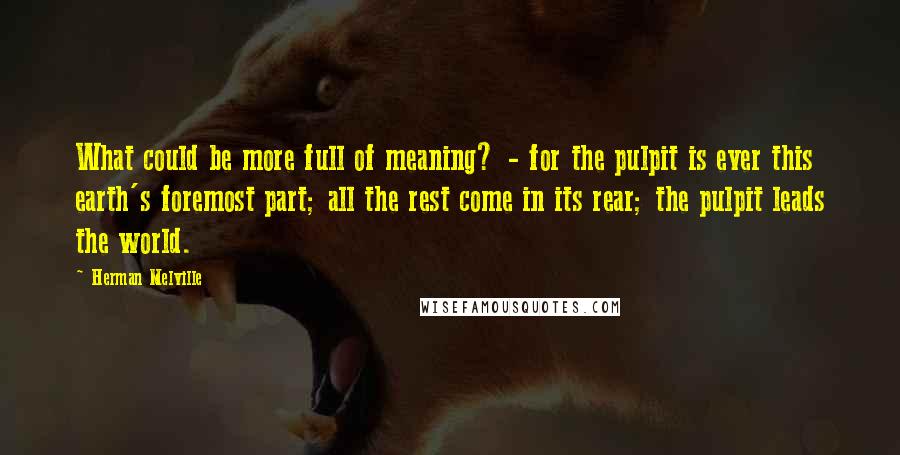 Herman Melville Quotes: What could be more full of meaning? - for the pulpit is ever this earth's foremost part; all the rest come in its rear; the pulpit leads the world.