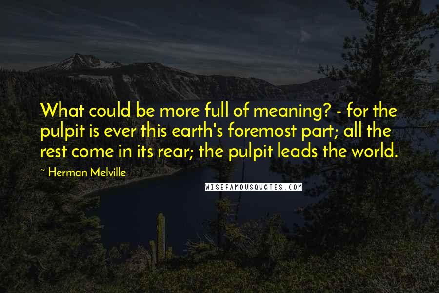 Herman Melville Quotes: What could be more full of meaning? - for the pulpit is ever this earth's foremost part; all the rest come in its rear; the pulpit leads the world.