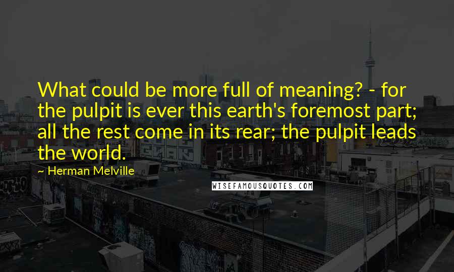 Herman Melville Quotes: What could be more full of meaning? - for the pulpit is ever this earth's foremost part; all the rest come in its rear; the pulpit leads the world.